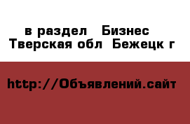  в раздел : Бизнес . Тверская обл.,Бежецк г.